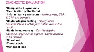 DIAGNOSTIC EVALUATION
•Complaints & symptoms
•Examination of the throat
•Inflammatory parameters - leukocytosis, ESR
& CRP are elevated
•Bacteriological testing - Rarely taken
because it takes 2-3 days to obtain a definitive
result.
•Rapid immunoassay - Can identify the
causative organism as a group A streptococcus
in 10 minutes.
•Blood test
•Throat swab
•Monospot test
 