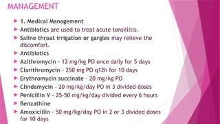 MANAGEMENT
 1. Medical Management
 Antibiotics are used to treat acute tonsillitis.
 Saline throat irrigation or gargles may relieve the
discomfort.
 Antibiotics
 Azithromycin - 12 mg/kg PO once daily for 5 days
 Clarithromycin - 250 mg PO q12h for 10 days
 Erythromycin succinate - 20 mg/kg PO
 Clindamycin - 20 mg/kg/day PO in 3 divided doses
 Penicillin V - 25-50 mg/kg/day divided every 6 hours
 Benzathine
 Amoxicillin - 50 mg/kg/day PO in 2 or 3 divided doses
for 10 days
 