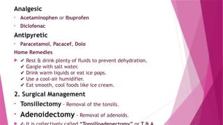 ..
Analgesic
• Acetaminophen or Ibuprofen
• Diclofenac
Antipyretic
• Paracetamol, Pacacef, Dolo
Home Remedies
 ✔ Rest & drink plenty of fluids to prevent dehydration.
Gargle with salt water.
✔
Drink warm liquids or eat ice pops.
✔
Use a cool-air humidifier.
✔
Eat smooth, cool foods like ice cream.
✔
2. Surgical Management
• Tonsillectomy - Removal of the tonsils.
• Adenoidectomy - Removal of adenoids.
 