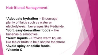 Nutritional Management
•Adequate hydration – Encourage
plenty of fluids such as water or
electrolyte-rich beverages like Pedialyte.
•Soft, easy-to-swallow foods – like
bananas & smoothies.
•Warm liquids – Provide warm liquids
like tea or broth to help soothe the throat.
•Avoid spicy or acidic foods.
•Vitamin C
 