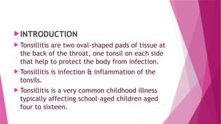 INTRODUCTION
 Tonsillitis are two oval-shaped pads of tissue at
the back of the throat, one tonsil on each side
that help to protect the body from infection.
 Tonsillitis is infection & inflammation of the
tonsils.
 Tonsillitis is a very common childhood illness
typically affecting school-aged children aged
four to sixteen.
 