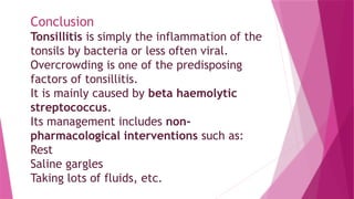 Conclusion
Tonsillitis is simply the inflammation of the
tonsils by bacteria or less often viral.
Overcrowding is one of the predisposing
factors of tonsillitis.
It is mainly caused by beta haemolytic
streptococcus.
Its management includes non-
pharmacological interventions such as:
Rest
Saline gargles
Taking lots of fluids, etc.
 