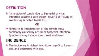 DEFINITION
Inflammation of tonsils due to bacterial or viral
infection causing a sore throat, fever & difficulty in
swallowing is called tonsillitis.
OR
 Tonsillitis is inflammation of the tonsils most
commonly caused by a viral or bacterial infection.
Symptoms may include sore throat and fever.
INCIDENCE
 The incidence is highest in children age 5 to 9 years
old, and decreases with age.
 