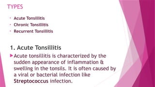 TYPES
• Acute Tonsillitis
• Chronic Tonsillitis
• Recurrent Tonsillitis
1. Acute Tonsillitis
Acute tonsillitis is characterized by the
sudden appearance of inflammation &
swelling in the tonsils. It is often caused by
a viral or bacterial infection like
Streptococcus infection.
 