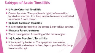 Subtype of Acute Tonsillitis
 i) Acute Catarrhal Tonsillitis
 Caused by virus. The symptom is light, inflammation
located on mucosa. It is least severe form and manifested
as redness & sore throat.
 ii) Acute Follicular Tonsillitis
 It is infection spread into the crypts & ear yellow patches.
 iii) Acute Parenchymatous
 There is congestion & swelling of the entire organ.
 iv) Acute Purulent Tonsillitis
 It is caused by bacteria. The symptoms are severe,
inflammation develops in deep layers, purulent discharge
from tonsil crypt.
 