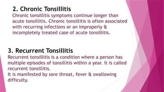 2. Chronic Tonsillitis
Chronic tonsillitis symptoms continue longer than
acute tonsillitis. Chronic tonsillitis is often associated
with recurring infections or an improperly &
incompletely treated case of acute tonsillitis.
3. Recurrent Tonsillitis
Recurrent tonsillitis is a condition where a person has
multiple episodes of tonsillitis within a year. It is called
recurrent tonsillitis.
It is manifested by sore throat, fever & swallowing
difficulty.
 