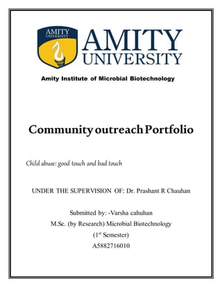 Amity Institute of Microbial Biotechnology
CommunityoutreachPortfolio
Child abuse: good touch and bad touch
UNDER THE SUPERVISION OF: Dr. Prashant R Chauhan
Submitted by: -Varsha cahuhan
M.Sc. (by Research) Microbial Biotechnology
(1st
Semester)
A5882716010
 