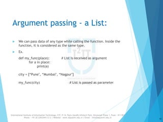 Argument passing - a List:
 We can pass data of any type while calling the function. Inside the
function, it is considered as the same type.
 Ex.
def my_func(place): # List is received as argument
for a in place:
print(a)
city = [“Pune", “Mumbai", “Nagpur"]
my_func(city) # List is passed as parameter
12
International Institute of Information Technology, I²IT, P-14, Rajiv Gandhi Infotech Park, Hinjawadi Phase 1, Pune - 411 057
Phone - +91 20 22933441/2/3 | Website - www.isquareit.edu.in | Email - info@isquareit.edu.in
 