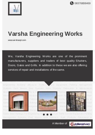 08376808469
A Member of
Varsha Engineering Works
www.varshaepl.com
Rolling Shutters Grills & Compound Gates Steel Railings Pre Engineering Building
Structure Traffic Control Equipment Parking Management Systems Gate Motors Door
Operator Steel Products Fabrication & Maintenance Works Rolling Shutters Grills &
Compound Gates Steel Railings Pre Engineering Building Structure Traffic Control
Equipment Parking Management Systems Gate Motors Door Operator Steel
Products Fabrication & Maintenance Works Rolling Shutters Grills & Compound
Gates Steel Railings Pre Engineering Building Structure Traffic Control Equipment Parking
Management Systems Gate Motors Door Operator Steel Products Fabrication &
Maintenance Works Rolling Shutters Grills & Compound Gates Steel Railings Pre
Engineering Building Structure Traffic Control Equipment Parking Management
Systems Gate Motors Door Operator Steel Products Fabrication & Maintenance
Works Rolling Shutters Grills & Compound Gates Steel Railings Pre Engineering Building
Structure Traffic Control Equipment Parking Management Systems Gate Motors Door
Operator Steel Products Fabrication & Maintenance Works Rolling Shutters Grills &
Compound Gates Steel Railings Pre Engineering Building Structure Traffic Control
Equipment Parking Management Systems Gate Motors Door Operator Steel
Products Fabrication & Maintenance Works Rolling Shutters Grills & Compound
Gates Steel Railings Pre Engineering Building Structure Traffic Control Equipment Parking
Management Systems Gate Motors Door Operator Steel Products Fabrication &
We, Varsha Engineering Works are one of the prominent
manufacturers, suppliers and traders of best quality Shutters,
Doors, Gates and Grills. In addition to these we are also offering
services of repair and installations of the same.
 