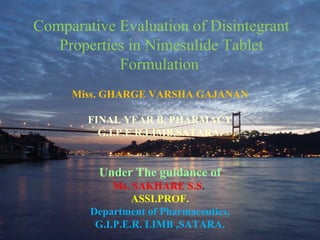 88
1
Comparative Evaluation of Disintegrant
Properties in Nimesulide Tablet
Formulation
Miss. GHARGE VARSHA GAJANAN
FINAL YEAR B. PHARMACY
G.I.P.E.R,LIMB,SATARA.
Under The guidance of
Ms. SAKHARE S.S.
ASSI.PROF.
Department of Pharmaceutics,
G.I.P.E.R. LIMB ,SATARA.
 