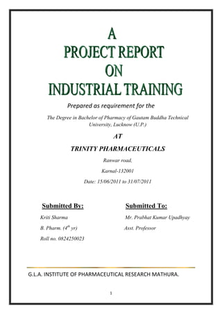 Prepared as requirement for the
       The Degree in Bachelor of Pharmacy of Gautam Buddha Technical
                         University, Lucknow (U.P.)

                                        AT
                   TRINITY PHARMACEUTICALS
                                 Ranwar road,

                                Karnal-132001

                         Date: 15/06/2011 to 31/07/2011



    Submitted By:                            Submitted To:
    Kriti Sharma                             Mr. Prabhat Kumar Upadhyay

    B. Pharm. (4th yr)                       Asst. Professor

    Roll no. 0824250023




G.L.A. INSTITUTE OF PHARMACEUTICAL RESEARCH MATHURA.


                                    1
 