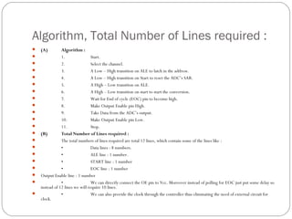 Algorithm, Total Number of Lines required :
   (A)         Algorithm :
               1.                Start.
               2.                Select the channel.
               3.                A Low – High transition on ALE to latch in the address.
               4.                A Low – High transition on Start to reset the ADC’s SAR.
               5.                A High – Low transition on ALE.
               6.                A High – Low transition on start to start the conversion.
               7.                Wait for End of cycle (EOC) pin to become high.
               8.                Make Output Enable pin High.
               9.                Take Data from the ADC’s output.
               10.               Make Output Enable pin Low.
               11.               Stop.
   (B)         Total Number of Lines required :
               The total numbers of lines required are total 12 lines, which contain some of the lines like :
               •                 Data lines : 8 numbers.
               •                 ALE line : 1 number.
               •                 START line : 1 number
               •                 EOC line : 1 number
   Output Enable line : 1 number
               •                 We can directly connect the OE pin to Vcc. Moreover instead of polling for EOC just put some delay so
    instead of 12 lines we will require 10 lines.
               •                 We can also provide the clock through the controller thus eliminating the need of external circuit for
    clock.
 
