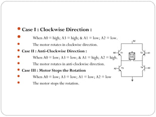 Case I : Clockwise Direction :
       When A0 = high; A3 = high; & A1 = low; A2 = low.
       The motor rotates in clockwise direction.
 Case II : Anti-Clockwise Direction :
       When A0 = low; A3 = low; & A1 = high; A2 = high.
       The motor rotates in anti-clockwise direction.
 Case III : Motor Stops the Rotation
       When A0 = low; A3 = low; A1 = low; A2 = low
       The motor stops the rotation.
 