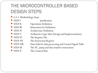 THE MICROCONTROLLER BASED
DESIGN STEPS
 6.4.1 Methodology Steps
 STEP I                  Justification
 STEP II       Operations Definition
 STEP III      Instruction Set Definition
 STEP IV       Architecture Definition
 STEP V        Arithmetic Logic Unit (Design and Implementation)
 STEP VI       The Register File
 STEP VII      The Instruction Register
 STEP VIII     Data Path for data processing and Control Signal Table
 STEP IX       The PC, Jump and data transfer instructions
 STEP X        The Control Unit
 