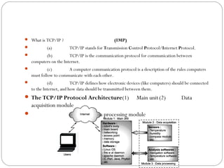  What is TCP/IP ?                              (IMP)
           (a)         TCP/IP stands for Transmission Control Protocol/Internet Protocol.
          (b)          TCP/IP is the communication protocol for communication between
    computers on the Internet.
            (c)       A computer communication protocol is a description of the rules computers
    must follow to communicate with each other.
            (d)          TCP/IP defines how electronic devices (like computers) should be connected
    to the Internet, and how data should be transmitted between them.
 The TCP/IP Protocol Architecture(1)                        Main unit (2)           Data
  acquisition module
                 (3)               Data processing module
 