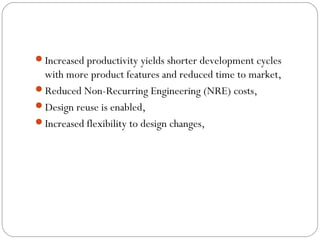 Increased productivity yields shorter development cycles
 with more product features and reduced time to market,
Reduced Non-Recurring Engineering (NRE) costs,
Design reuse is enabled,
Increased flexibility to design changes,
 