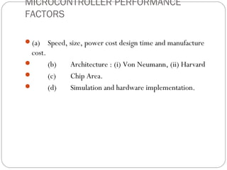 MICROCONTROLLER PERFORMANCE
FACTORS

(a)     Speed, size, power cost design time and manufacture
 cost.
        (b)    Architecture : (i) Von Neumann, (ii) Harvard
        (c)    Chip Area.
        (d)    Simulation and hardware implementation.
 