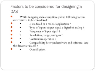 Factors to be considered for designing a
DAS
       While designing data acquisition system following factors
  are required to be considered :
       •        Is it a fixed or a mobile application ?
       •        Type of input/output signal : digital or analog ?
       •        Frequency of input signal ?
       •        Resolution, range, and gain ?
       •        Continuous operation ?
       •        Compatibility between hardware and software. Are
  the drivers available ?
       •        Overall price.
 