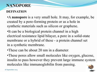 NANOPORE 
DEFINATION 
•A nanopore is a very small hole. It may, for example, be 
created by a pore-forming protein or as a hole in 
synthetic materials such as silicon or graphene. 
•It can be a biological protein channel in a high 
electrical resistance lipid bilayer, a pore in a solid-state 
membrane or a hybrid of these - a protein channel set 
in a synthetic membrane. 
•These can be about 20 nm in a diameter. 
•These pores allow small molecules like oxygen, glucose, 
insulin to pass however they prevent large immune system 
molecules like immunoglobilin from passing. 
16 September 2014 10 
 
