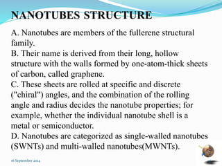 NANOTUBES 
STRUCTURE 
A. Nanotubes are members of the fullerene structural 
family. 
B. Their name is derived from their long, hollow 
structure with the walls formed by one-atom-thick sheets 
of carbon, called graphene. 
C. These sheets are rolled at specific and discrete 
("chiral") angles, and the combination of the rolling 
angle and radius decides the nanotube properties; for 
example, whether the individual nanotube shell is a 
metal or semiconductor. 
D. Nanotubes are categorized as single-walled nanotubes 
(SWNTs) and multi-walled nanotubes(MWNTs). 
16 September 2014 14 
 