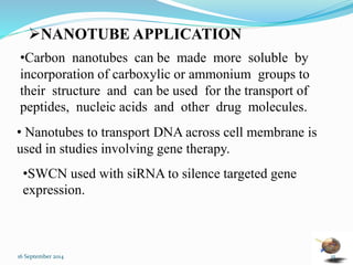 NANOTUBE APPLICATION 
•Carbon nanotubes can be made more soluble by 
incorporation of carboxylic or ammonium groups to 
their structure and can be used for the transport of 
peptides, nucleic acids and other drug molecules. 
• Nanotubes to transport DNA across cell membrane is 
used in studies involving gene therapy. 
•SWCN used with siRNA to silence targeted gene 
expression. 
16 September 2014 15 
 