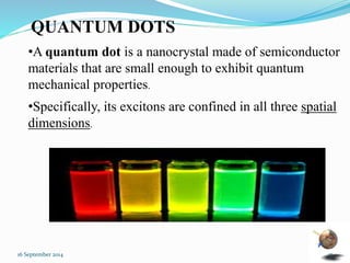 QUANTUM DOTS 
•A quantum dot is a nanocrystal made of semiconductor 
materials that are small enough to exhibit quantum 
mechanical properties. 
•Specifically, its excitons are confined in all three spatial 
dimensions. 
16 September 2014 17 
 