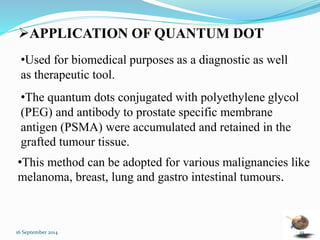 APPLICATION OF QUANTUM DOT 
•Used for biomedical purposes as a diagnostic as well 
as therapeutic tool. 
•The quantum dots conjugated with polyethylene glycol 
(PEG) and antibody to prostate specific membrane 
antigen (PSMA) were accumulated and retained in the 
grafted tumour tissue. 
•This method can be adopted for various malignancies like 
melanoma, breast, lung and gastro intestinal tumours. 
16 September 2014 19 
 