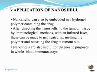 APPLICATION OF NANOSHELL 
• Nanoshells can also be embedded in a hydrogel 
polymer containing the drug. 
• After directing the nanoshells to the tumour tissue 
by immunological methods, with an infrared laser, 
these can be made to get heated up, melting the 
polymer and releasing the drug at tumour site. 
• Nanoshells are also useful for diagnostic purposes 
in whole blood immunoassays. 
16 September 2014 23 
 