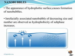 NANOBUBBLES 
• The appearance of hydrophobic surface,causes formation 
of nanobubbles. 
• Inrefacially associated nanobubble of decreasing size and 
number are observed as hydrophobicity of subphase 
increases. 
16 September 2014 25 
 