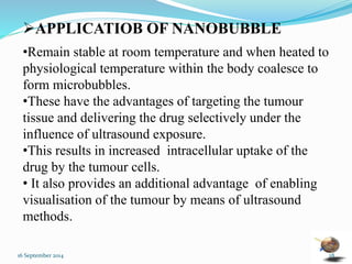 APPLICATIOB OF NANOBUBBLE 
•Remain stable at room temperature and when heated to 
physiological temperature within the body coalesce to 
form microbubbles. 
•These have the advantages of targeting the tumour 
tissue and delivering the drug selectively under the 
influence of ultrasound exposure. 
•This results in increased intracellular uptake of the 
drug by the tumour cells. 
• It also provides an additional advantage of enabling 
visualisation of the tumour by means of ultrasound 
methods. 
16 September 2014 28 
 