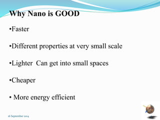 Why Nano is GOOD 
•Faster 
•Different properties at very small scale 
•Lighter Can get into small spaces 
•Cheaper 
• More energy efficient 
16 September 2014 3 
 