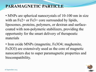 PARAMAGNETIC PARTICLE 
• MNPs are spherical nanocrystals of 10-100 nm in size 
with an Fe2+ or Fe3+ core surrounded by lipids, 
liposomes, proteins, polymers, or dextran and surface-coated 
with non-polymeric stabilizers, providing the 
opportunity for the smart delivery of therapeutic 
materials 
• Iron oxide MNPs (magnetite, Fe3O4; maghemite, 
Fe2O3) are extensively used as the core of magnetic 
nanocarriers due to super paramagnetic properties and 
biocompatibility. 
16 September 2014 31 
 