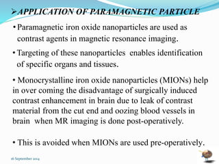 APPLICATION OF PARAMAGNETIC PARTICLE 
• Paramagnetic iron oxide nanoparticles are used as 
contrast agents in magnetic resonance imaging. 
• Targeting of these nanoparticles enables identification 
of specific organs and tissues. 
• Monocrystalline iron oxide nanoparticles (MIONs) help 
in over coming the disadvantage of surgically induced 
contrast enhancement in brain due to leak of contrast 
material from the cut end and oozing blood vessels in 
brain when MR imaging is done post-operatively. 
• This is avoided when MIONs are used pre-operatively. 
16 September 2014 33 
 