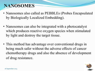 NANOSOMES 
• Nanosomes also called as PEBBLEs (Probes Encapsulated 
by Biologically Localized Embedding). 
• Nanosomes can also be integrated with a photocatalyst 
which produces reactive oxygen species when stimulated 
by light and destroy the target tissue. 
• This method has advantage over conventional drugs in 
being much safer without the adverse effects of cancer 
chemotherapy drugs and also the absence of development 
of drug resistance. 
16 September 2014 35 
 