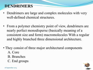 DENDRIMERS 
• Dendrimers are large and complex molecules with very 
well-defined chemical structures. 
• From a polymer chemistry point of view, dendrimers are 
nearly perfect monodisperse (basically meaning of a 
consistent size and form) macromolecules With a regular 
and highly branched three dimensional architecture. 
• They consist of three major architectural components 
A. Core 
B. Branches 
C. End groups 
16 September 2014 37 
 