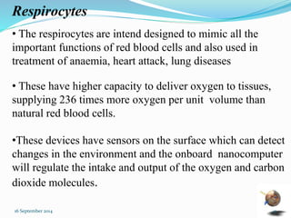 Respirocytes 
• The respirocytes are intend designed to mimic all the 
important functions of red blood cells and also used in 
treatment of anaemia, heart attack, lung diseases 
• These have higher capacity to deliver oxygen to tissues, 
supplying 236 times more oxygen per unit volume than 
natural red blood cells. 
•These devices have sensors on the surface which can detect 
changes in the environment and the onboard nanocomputer 
will regulate the intake and output of the oxygen and carbon 
dioxide molecules. 
16 September 2014 41 
 