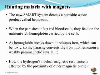 Hunting malaria with magnets 
• The new SMART system detects a parasitic waste 
product called hemozoin. 
• When the parasites infect red blood cells, they feed on the 
nutrient-rich hemoglobin carried by the cells. 
• As hemoglobin breaks down, it releases iron, which can 
be toxic, so the parasite converts the iron into hemozoin a 
weakly paramagnetic crystallite. 
• How the hydrogen’s nuclear magnetic resonance is 
affected by the proximity of other magnetic particles. 
16 September 2014 46 
 