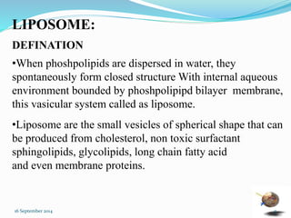 LIPOSOME: 
DEFINATION 
•When phoshpolipids are dispersed in water, they 
spontaneously form closed structure With internal aqueous 
environment bounded by phoshpolipipd bilayer membrane, 
this vasicular system called as liposome. 
•Liposome are the small vesicles of spherical shape that can 
be produced from cholesterol, non toxic surfactant 
sphingolipids, glycolipids, long chain fatty acid 
and even membrane proteins. 
16 September 2014 5 
 
