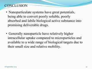 CONCLUSION 
• Nanoparticulate systems have great potentials, 
being able to convert poorly soluble, poorly 
absorbed and labile biological active substance into 
promising deliverable drugs. 
• Generally nanoparticle have relatively higher 
intracellular uptake compared to microparticles and 
available to a wide range of biological targets due to 
their small size and relative mobility. 
16 September 2014 50 
 
