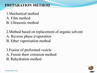 PREPARATION METHOD 
1.Mechanical method 
A. Film method 
B. Ultrasonic method 
2.Method based on replacement of organic solvent 
A. Reverse phase evaporation 
B. Ether vaporisation method 
3.Fusion of preformed vesicle 
A. Freeze thaw extrusion method 
B. Rehydration method 
16 September 2014 6 
 