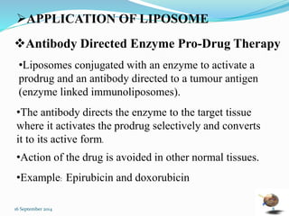 APPLICATION OF LIPOSOME 
Antibody Directed Enzyme Pro-Drug Therapy 
•Liposomes conjugated with an enzyme to activate a 
prodrug and an antibody directed to a tumour antigen 
(enzyme linked immunoliposomes). 
•The antibody directs the enzyme to the target tissue 
where it activates the prodrug selectively and converts 
it to its active form. 
•Action of the drug is avoided in other normal tissues. 
•Example: Epirubicin and doxorubicin 
16 September 2014 8 
 