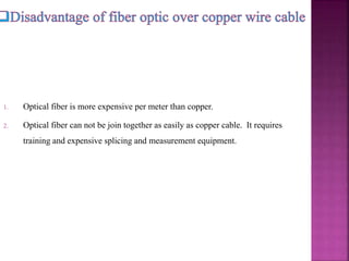 1. Optical fiber is more expensive per meter than copper.
2. Optical fiber can not be join together as easily as copper cable. It requires
training and expensive splicing and measurement equipment.
 