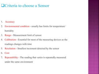 Criteria to choose a Sensor
1. Accuracy
2. Environmental condition - usually has limits for temperature/
humidity
3. Range - Measurement limit of sensor
4. Calibration - Essential for most of the measuring devices as the
readings changes with time
5. Resolution - Smallest increment detected by the sensor
6. Cost
7. Repeatability - The reading that varies is repeatedly measured
under the same environment
 