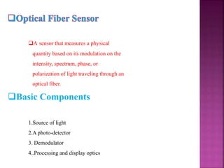 A sensor that measures a physical
quantity based on its modulation on the
intensity, spectrum, phase, or
polarization of light traveling through an
optical fiber.
Basic Components
1.Source of light
2.A photo-detector
3. Demodulator
4..Processing and display optics
 