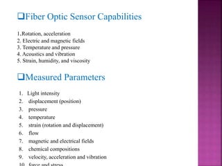 Fiber Optic Sensor Capabilities
1.Rotation, acceleration
2. Electric and magnetic fields
3. Temperature and pressure
4. Acoustics and vibration
5. Strain, humidity, and viscosity
Measured Parameters
1. Light intensity
2. displacement (position)
3. pressure
4. temperature
5. strain (rotation and displacement)
6. flow
7. magnetic and electrical fields
8. chemical compositions
9. velocity, acceleration and vibration
 