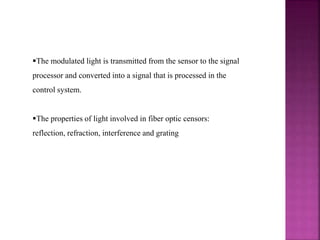 The modulated light is transmitted from the sensor to the signal
processor and converted into a signal that is processed in the
control system.
The properties of light involved in fiber optic censors:
reflection, refraction, interference and grating
 