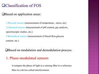 Based on application areas:
1.Physical sensors (measurement of temperature, stress, etc)
2.Chemical sensors (measurement of pH content, gas analysis,
spectroscopic studies, etc.)
3.Biomedical sensors (measurement of blood flow,glucose
content, etc.)
Based on modulation and demodulation process:
1. Phase-modulated sensors
compare the phase of light in a sensing fiber to a reference
fiber in a device called interferometer.
 