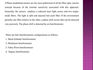 Phase-modulated sensors are the most publicized of all the fiber optic sensors
concept because of the extreme sensitivity associated with this approach.
Generally, the sensors employs a coherent laser light source and two single-
mode fibers. The light is split and injected into each fiber. If the environment
perturbs one fiber relative to the other, a phase shift occurs that can be detected
very precisely. The phase shift is detected by an Interferometer.
There are four Interferometric configurations as follows:
1. Mach-Zehnder Interferometer
2. Michelson Interferometer
3. Fabry-Perot Interferometer
4. Sagnac Interferometer.
 