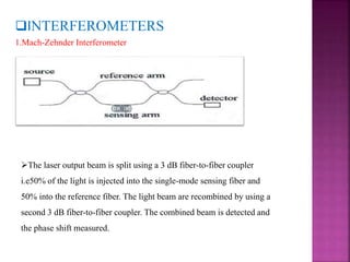INTERFEROMETERS
1.Mach-Zehnder Interferometer
The laser output beam is split using a 3 dB fiber-to-fiber coupler
i.e50% of the light is injected into the single-mode sensing fiber and
50% into the reference fiber. The light beam are recombined by using a
second 3 dB fiber-to-fiber coupler. The combined beam is detected and
the phase shift measured.
 