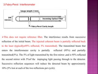 3.Fabry-Perot Interferometer
This does not require reference fiber. The interference results from successive
reflection of the initial beam. The injected coherent beam is partially reflected back
to the laser (typicallyn95% reflected, 5% transmitted). The transmitted beam that
enters the interferometer cavity is partially reflected (95%) and partially
transmitted(5%). The 5% of light transmitted by the first mirror ,and is 95% reflected
the second mirror with 5%of the impinging light passing through to the detector.
Successive reflection sequences will reduce the detected beam by approximately
10% (5% lost at each of the two reflections per cycle).
 
